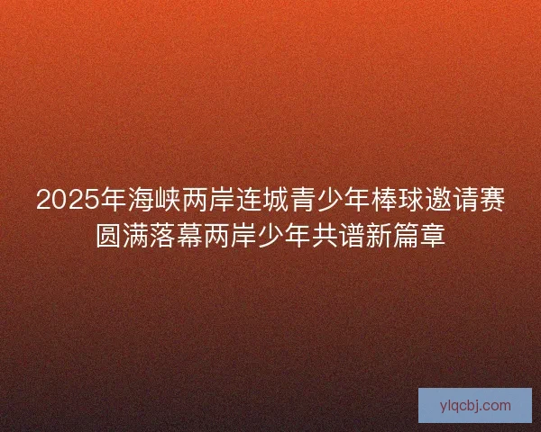 2025年海峡两岸连城青少年棒球邀请赛圆满落幕两岸少年共谱新篇章