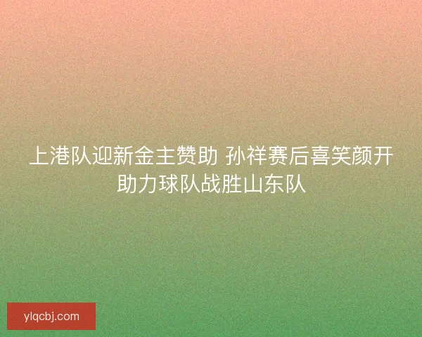 上港队迎新金主赞助 孙祥赛后喜笑颜开助力球队战胜山东队
