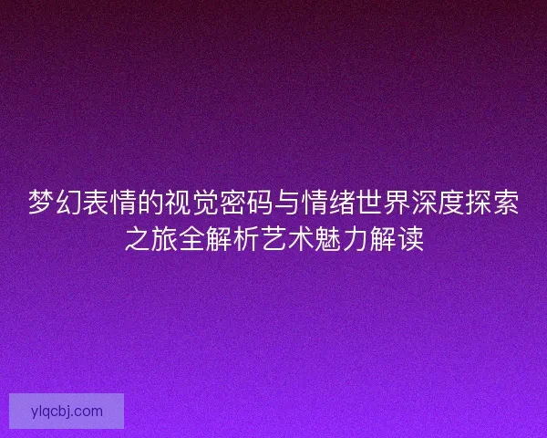 梦幻表情的视觉密码与情绪世界深度探索之旅全解析艺术魅力解读