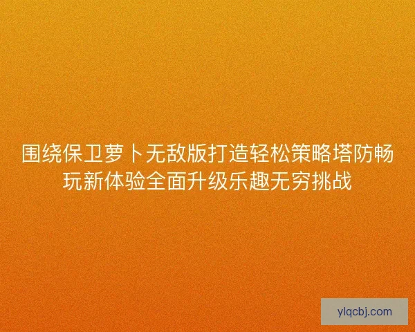 围绕保卫萝卜无敌版打造轻松策略塔防畅玩新体验全面升级乐趣无穷挑战